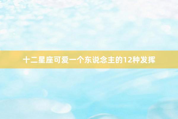 十二星座可爱一个东说念主的12种发挥