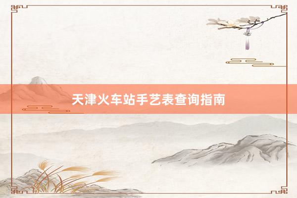 天津火车站手艺表查询指南